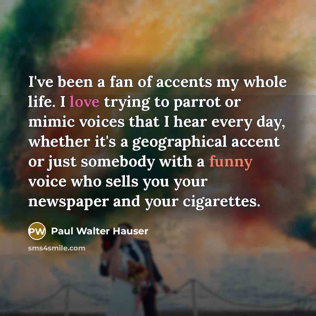 “I've been a fan of accents my whole life. I love trying to parrot or mimic voices that I hear every day, whether it's a geographical accent or just somebody with a funny voice who sells you your newspaper and your cigarettes.” quote by Paul Walter Hauser
