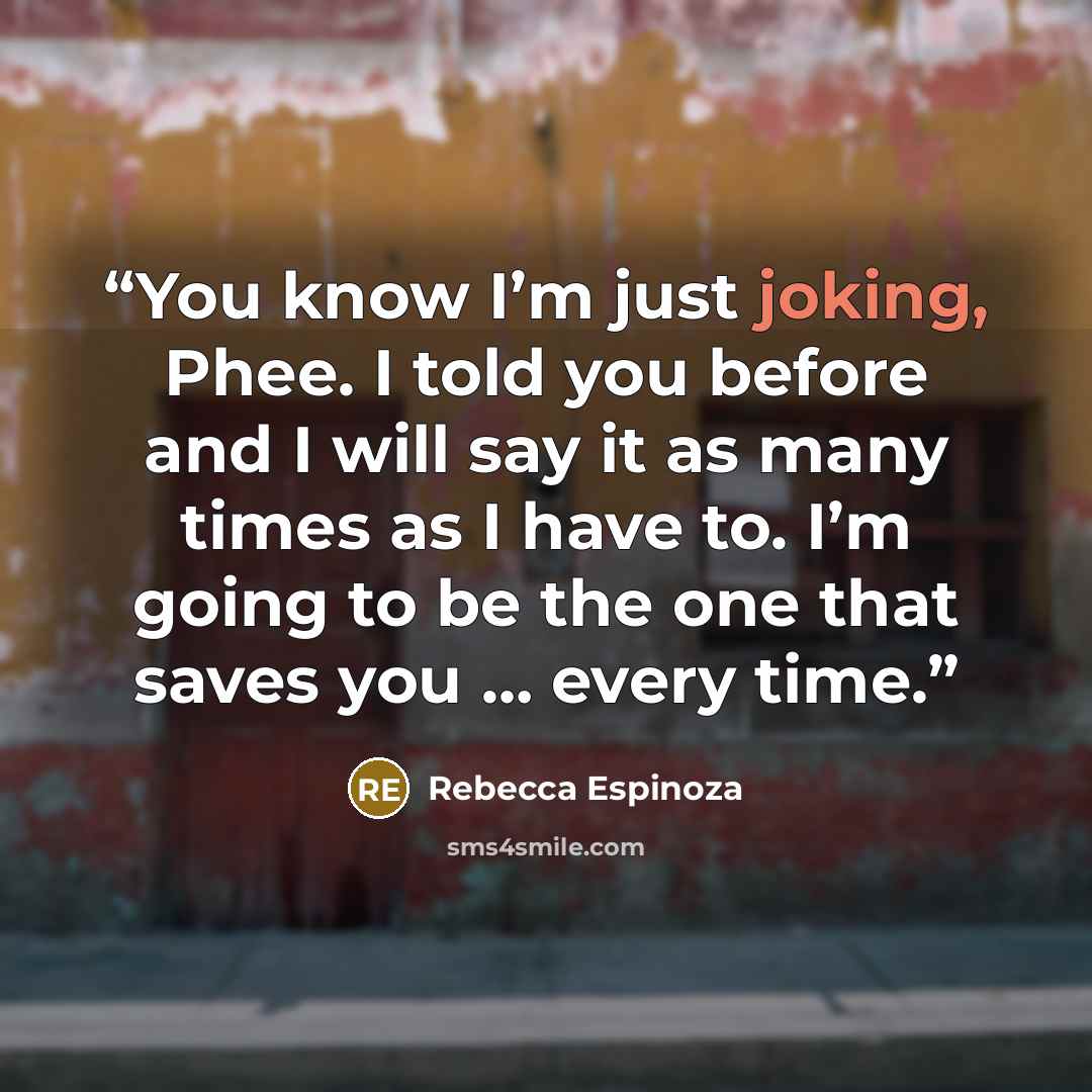 “You know I’m just joking, Phee. I told you before and I will say it as many times as I have to. I’m going to be the one that saves you … every time.” quote by Rebecca Espinoza