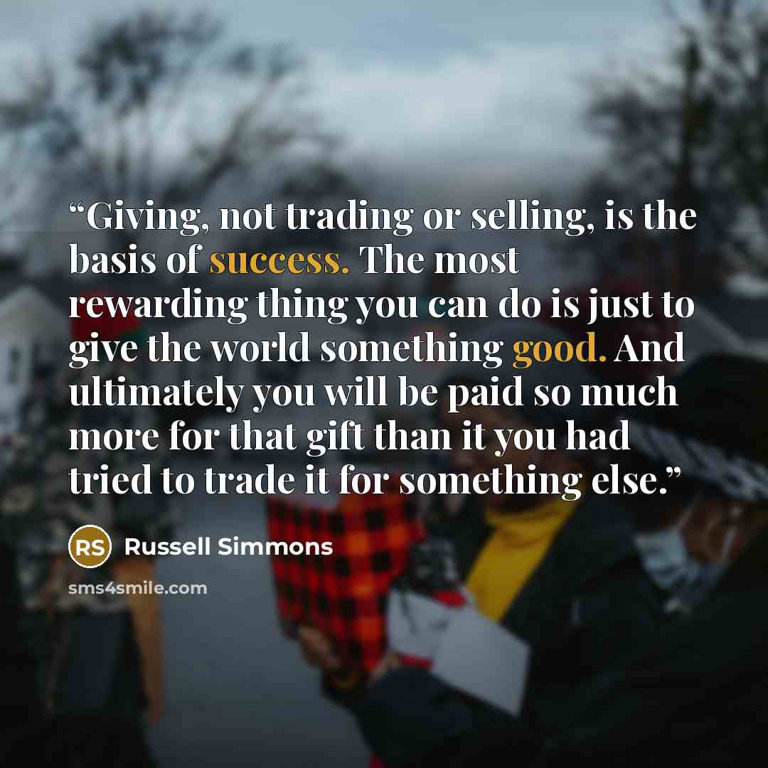 “Giving, not trading or selling, is the basis of success. The most rewarding thing you can do is just to give the world something good. And ultimately you will be paid so much more for that gift than it you had tried to trade it for something else.” quote by Russell Simmons