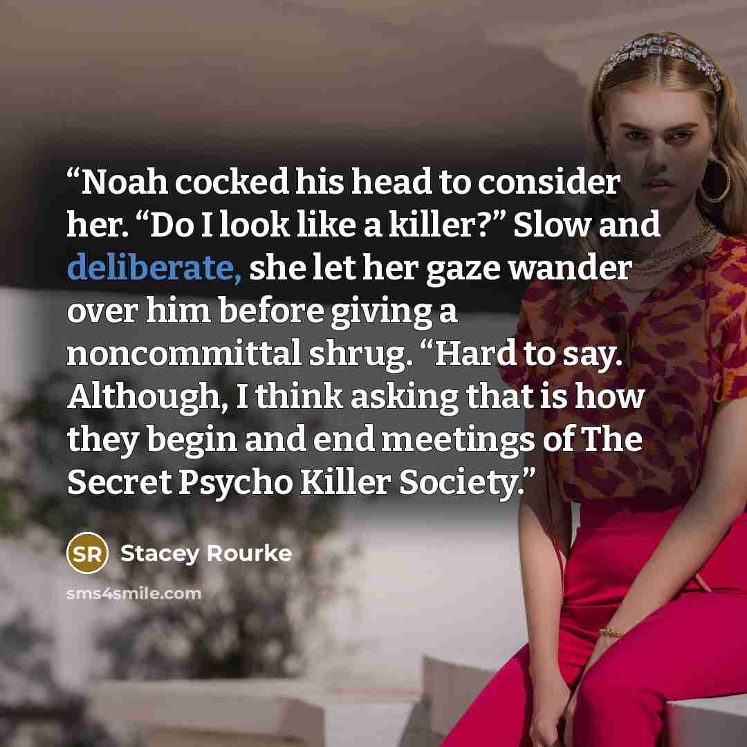 “Noah cocked his head to consider her. “Do I look like a killer?” Slow and deliberate, she let her gaze wander over him before giving a noncommittal shrug. “Hard to say. Although, I think asking that is how they begin and end meetings of The Secret Psycho Killer Society.” quote by Stacey Rourke