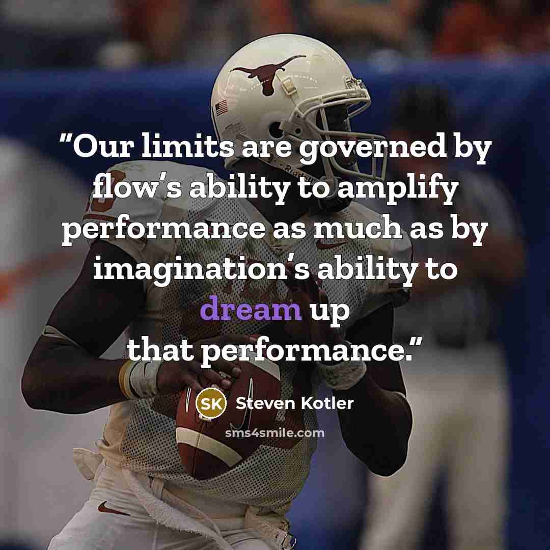 “Our limits are governed by flow’s ability to amplify performance as much as by imagination’s ability to dream up that performance.” quote by Steven Kotler
