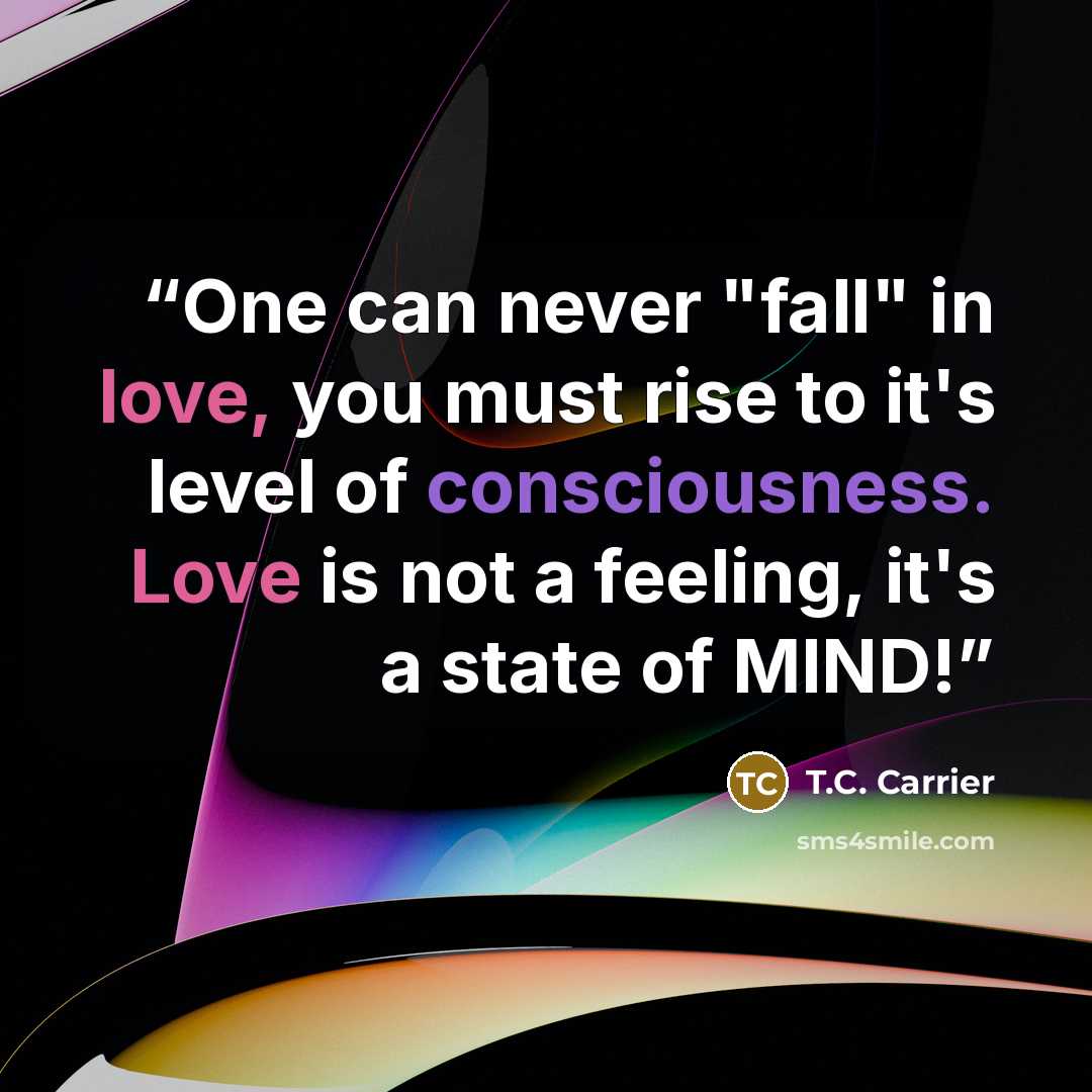 “One can never "fall" in love, you must rise to it's level of consciousness. Love is not a feeling, it's a state of MIND!” quote by T.C. Carrier