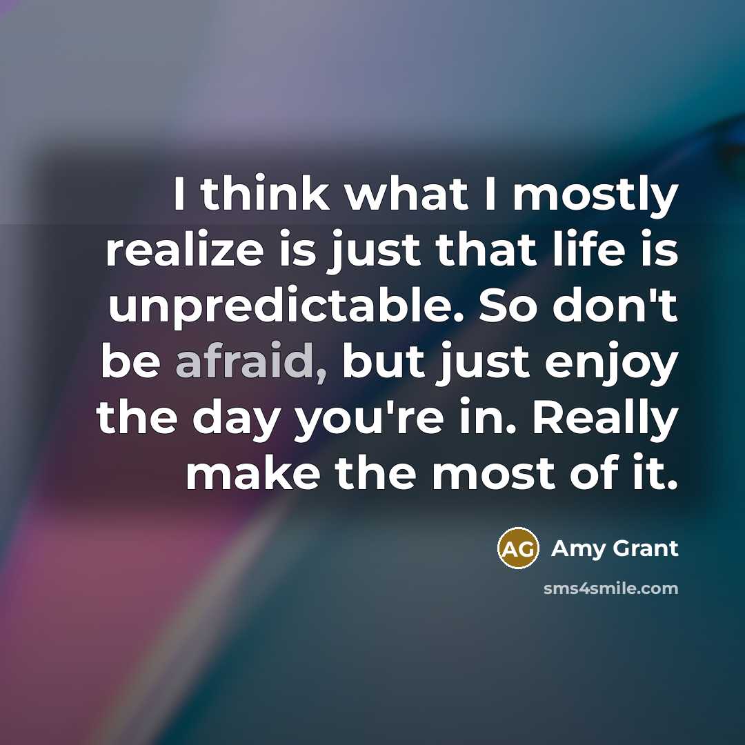 “I think what I mostly realize is just that life is unpredictable. So don't be afraid, but just enjoy the day you're in. Really make the most of it.” quote by Amy Grant