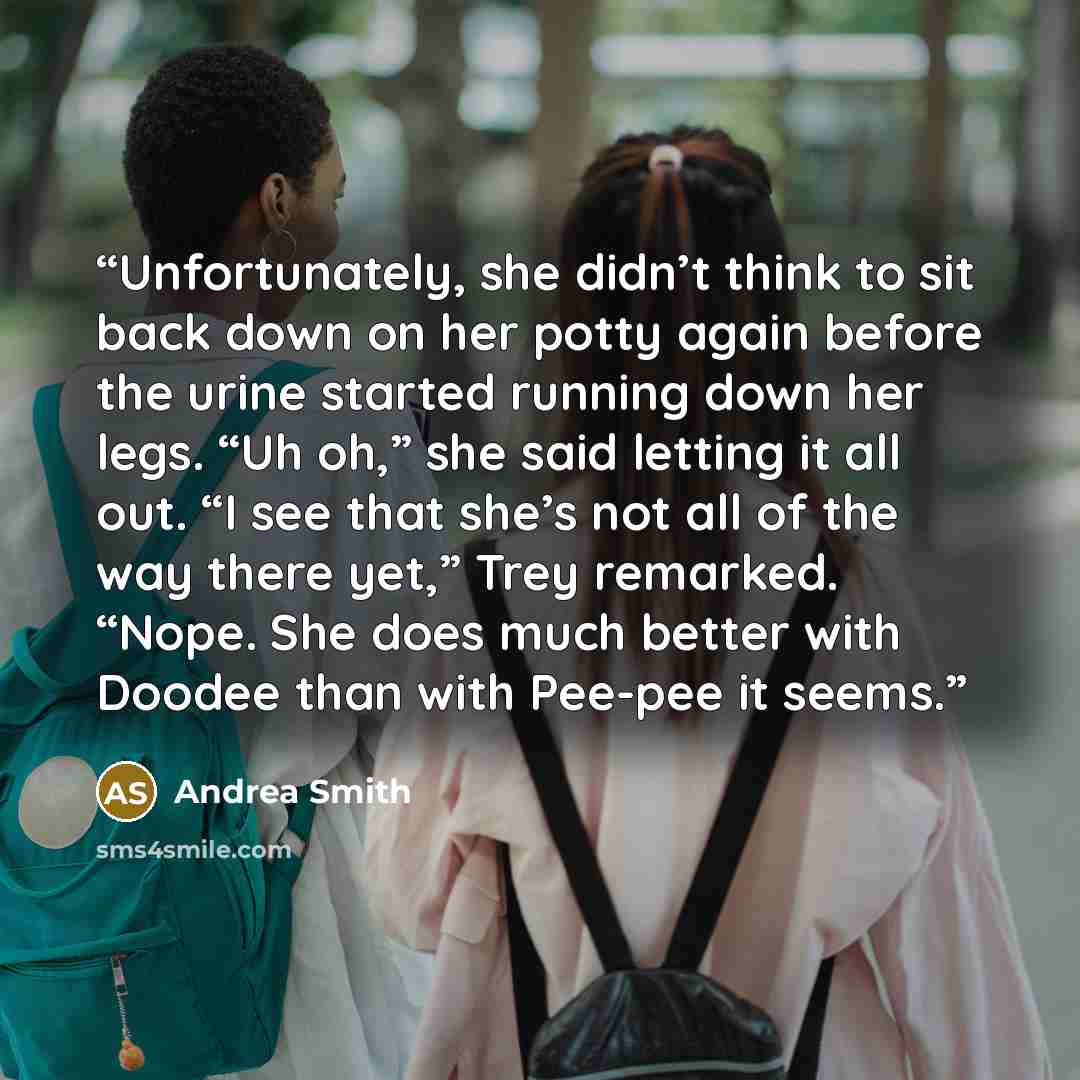 “Unfortunately, she didn’t think to sit back down on her potty again before the urine started running down her legs. “Uh oh,” she said letting it all out. “I see that she’s not all of the way there yet,” Trey remarked. “Nope. She does much better with Doodee than with Pee-pee it seems.” quote by Andrea Smith