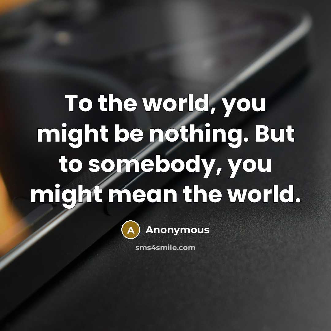 “To the world, you might be nothing. But to somebody, you might mean the world.” quote by Anonymous