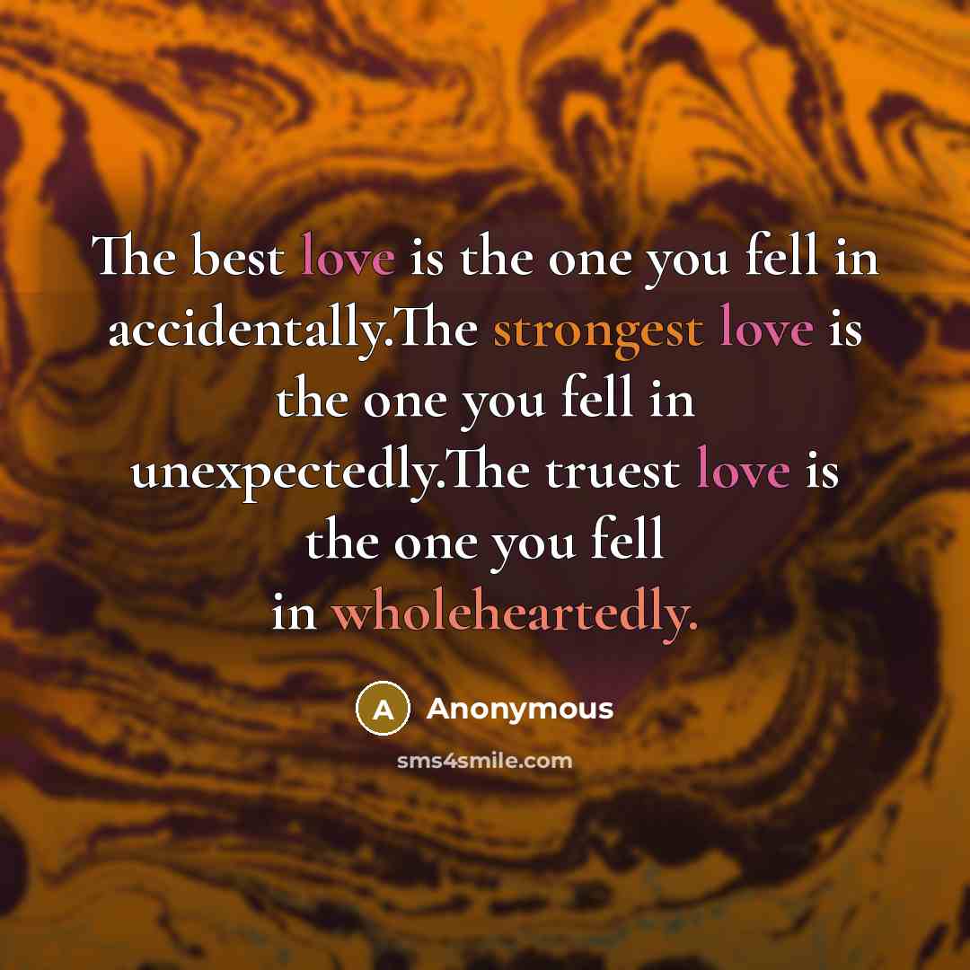 “The best love is the one you fell in accidentally.The strongest love is the one you fell in unexpectedly.The truest love is the one you fell in wholeheartedly.” quote by Anonymous