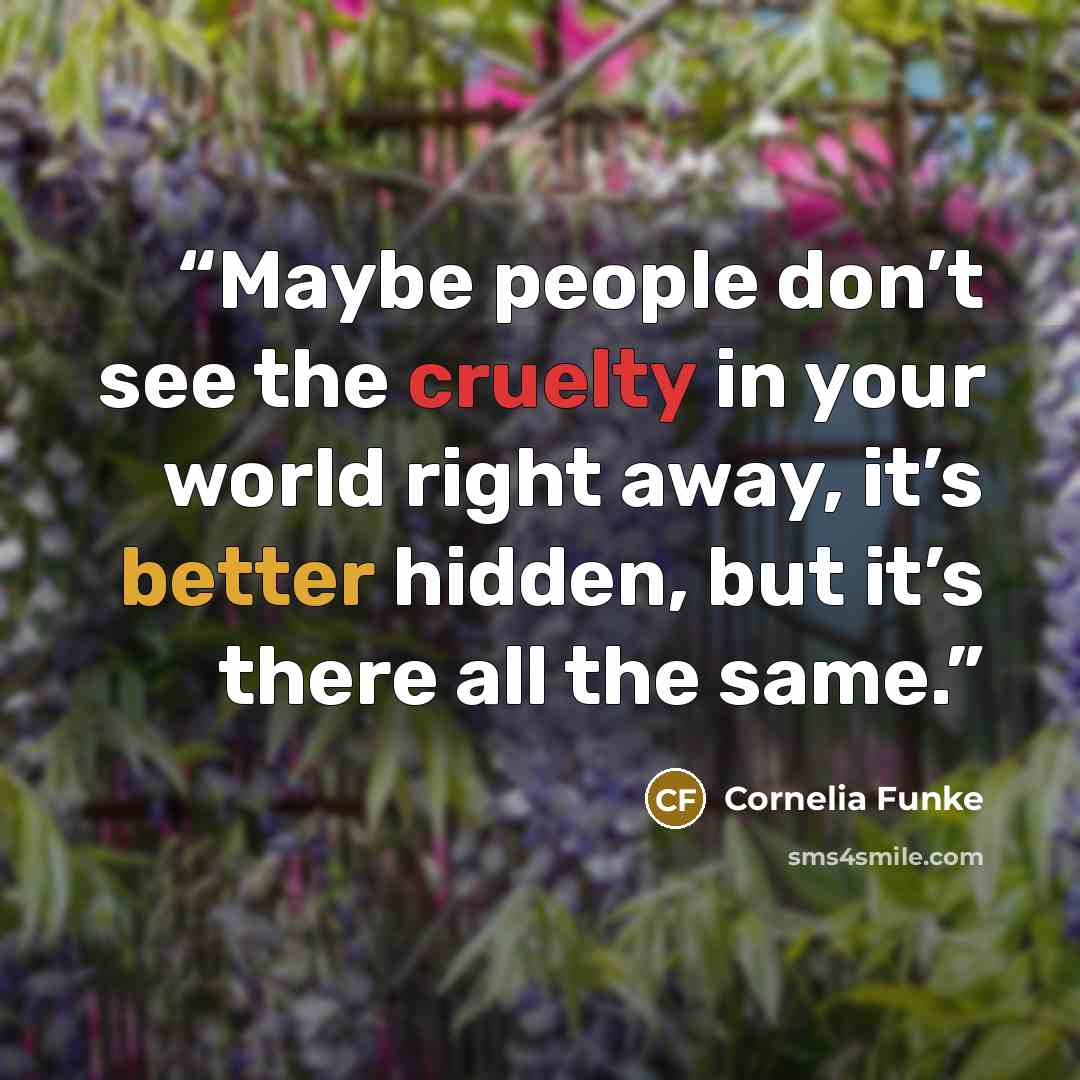 “Maybe people don’t see the cruelty in your world right away, it’s better hidden, but it’s there all the same.” quote by Cornelia Funke