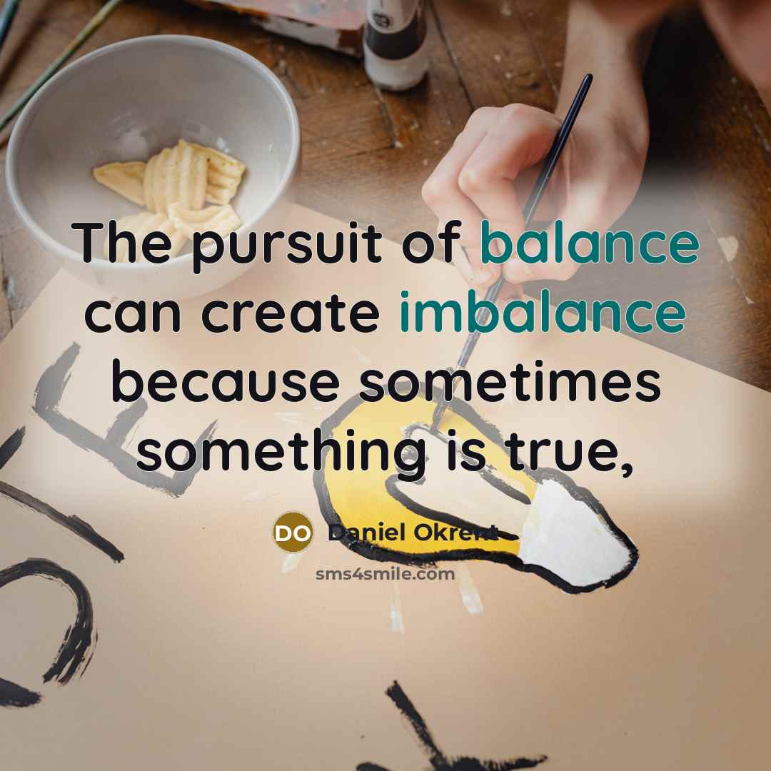“The pursuit of balance can create imbalance because sometimes something…” quote by Daniel Okrent