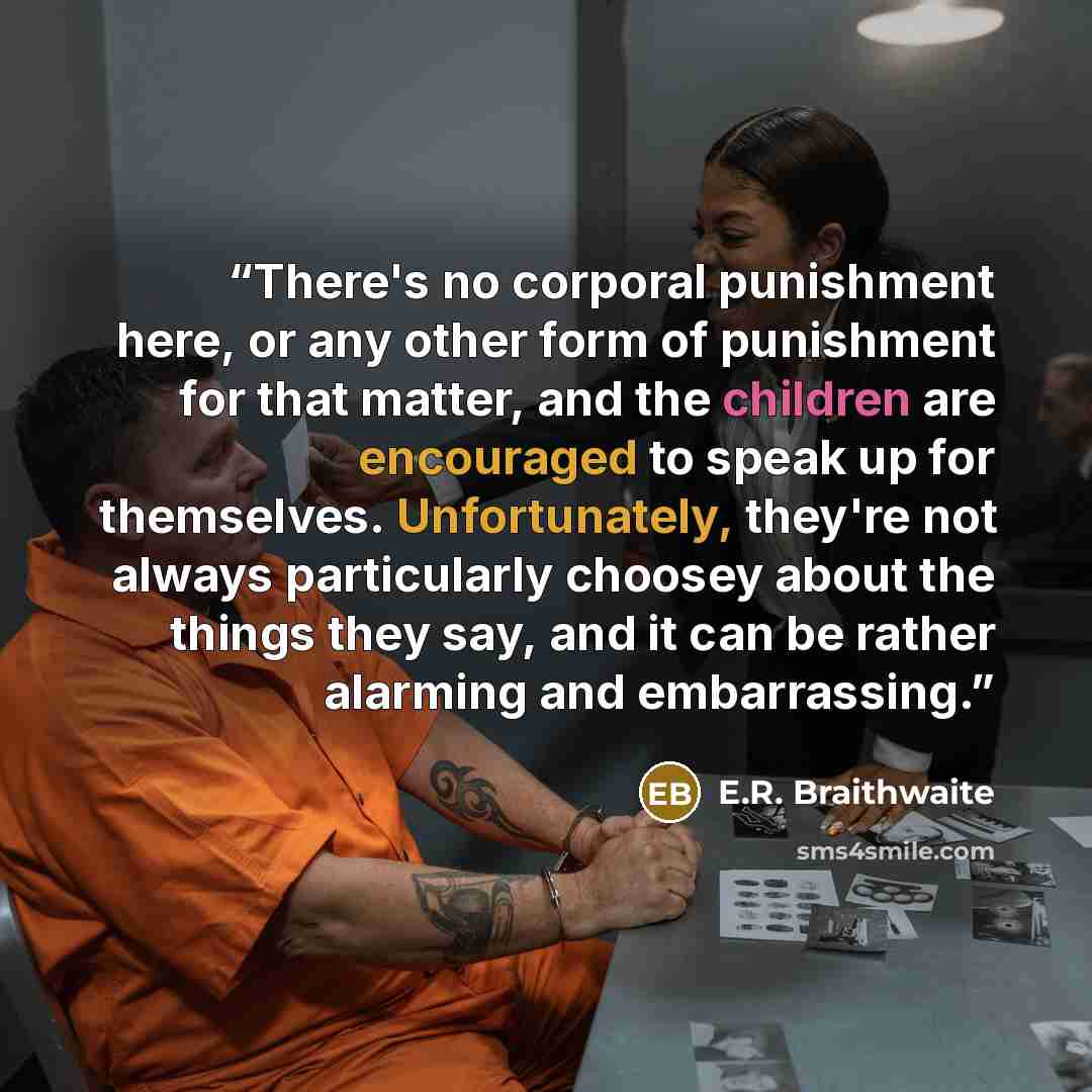 “There's no corporal punishment here, or any other form of punishment for that matter, and the children are encouraged to speak up for themselves. Unfortunately, they're not always particularly choosey about the things they say, and it can be rather alarming and embarrassing.” quote by E.R. Braithwaite