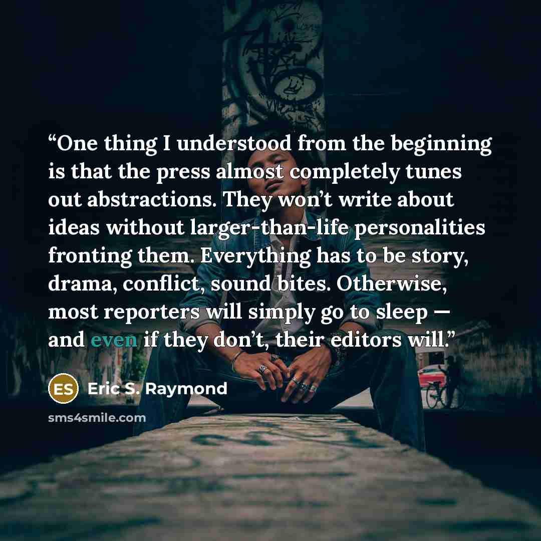 “One thing I understood from the beginning is that the press almost completely tunes out abstractions. They won’t write about ideas without larger-than-life personalities fronting them. Everything has to be story, drama, conflict, sound bites. Otherwise, most reporters will simply go to sleep — and…” quote by Eric S. Raymond