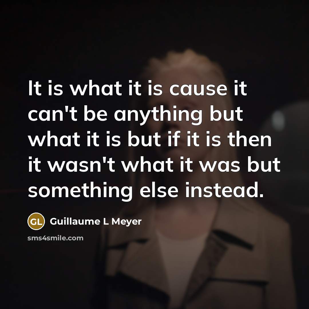 “It is what it is cause it can't be anything but what it is but if it is then it wasn't what it was but something else instead.” quote by Guillaume L Meyer