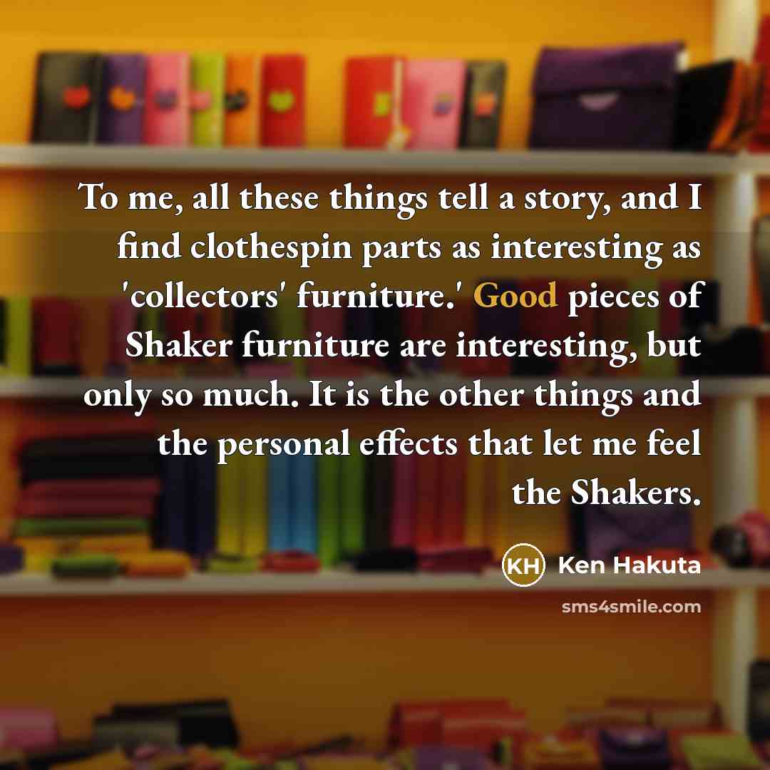 “To me, all these things tell a story, and I find clothespin parts as interesting as 'collectors' furniture.' Good pieces of Shaker furniture are interesting, but only so much. It is the other things and the personal effects that let me feel the Shakers.” quote by Ken Hakuta