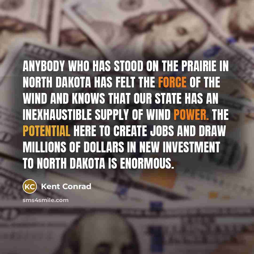 “Anybody who has stood on the prairie in North Dakota has felt the force of the wind and knows that our state has an inexhaustible supply of wind power. The potential here to create jobs and draw millions of dollars in new investment to North Dakota is enormous.” quote by Kent Conrad