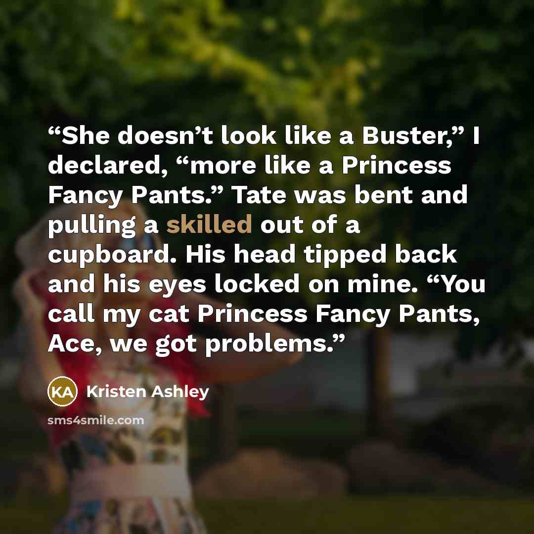 “She doesn’t look like a Buster,” I declared, “more like a Princess Fancy Pants.” Tate was bent and pulling a skilled out of a cupboard. His head tipped back and his eyes locked on mine. “You call my cat Princess Fancy Pants, Ace, we got problems.” quote by Kristen Ashley