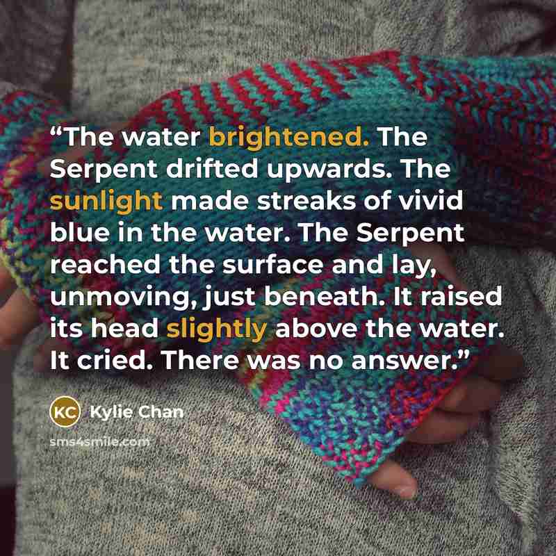 “The water brightened. The Serpent drifted upwards. The sunlight made streaks of vivid blue in the water. The Serpent reached the surface and lay, unmoving, just beneath. It raised its head slightly above the water. It cried. There was no answer.” quote by Kylie Chan