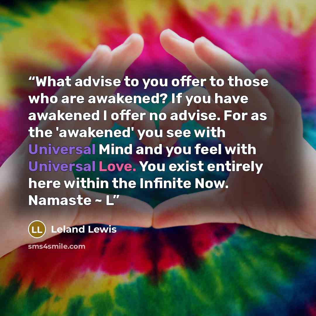 “What advise to you offer to those who are awakened? If you have awakened I offer no advise. For as the 'awakened' you see with Universal Mind and you feel with Universal Love. You exist entirely here within the Infinite Now. Namaste ~ L” quote by Leland Lewis