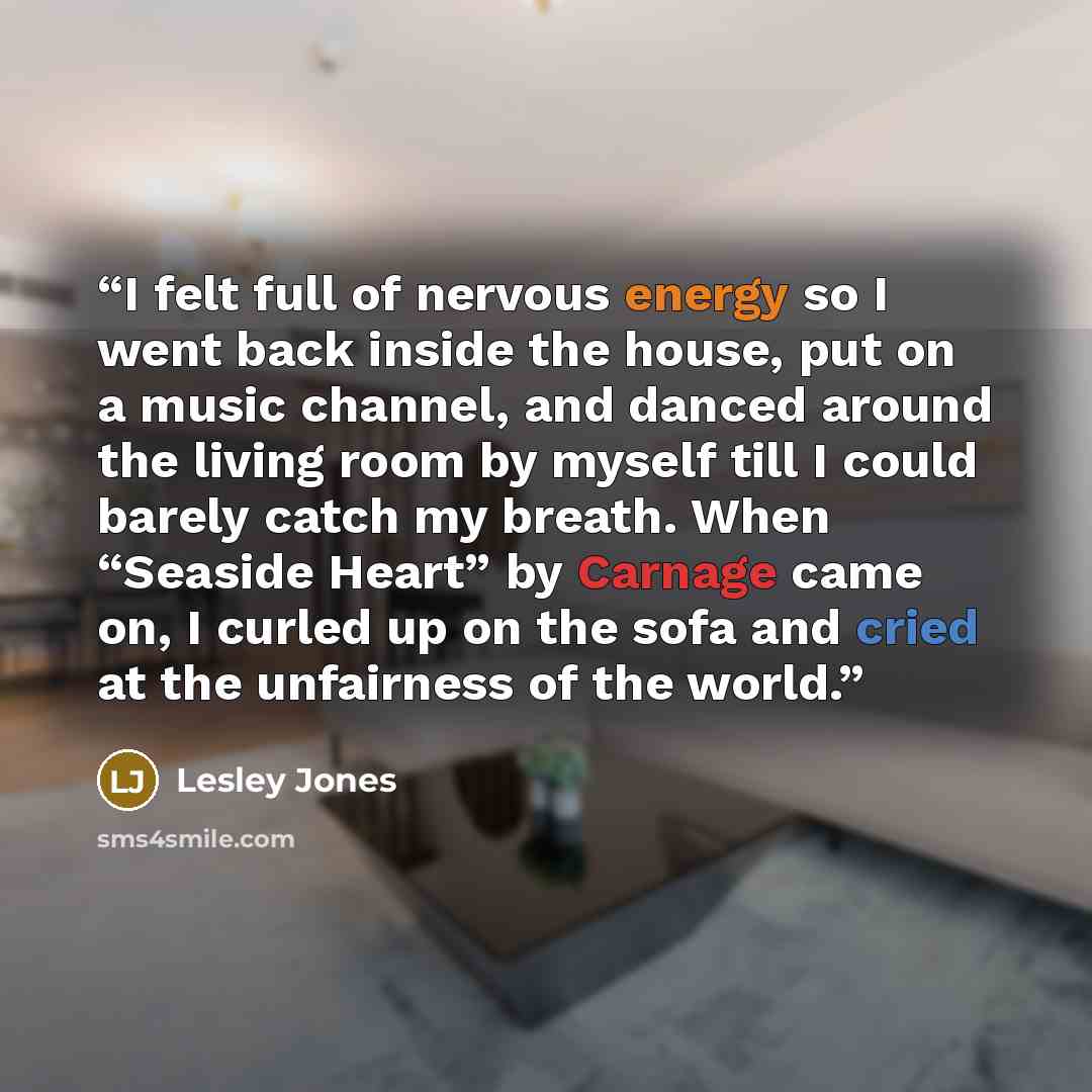 “I felt full of nervous energy so I went back inside the house, put on a music channel, and danced around the living room by myself till I could barely catch my breath. When “Seaside Heart” by Carnage came on, I curled up on the sofa and cried at the unfairness of the world.” quote by Lesley Jones