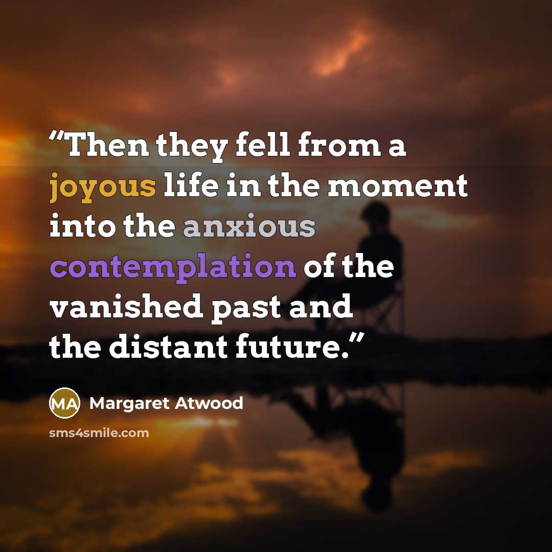 “Then they fell from a joyous life in the moment into the anxious contemplation of the vanished past and the distant future.” quote by Margaret Atwood