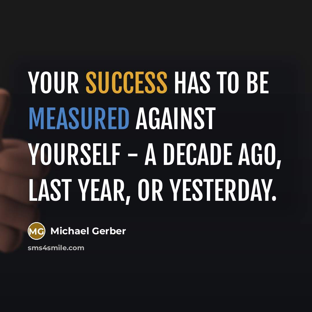 “Your success has to be measured against yourself - a decade ago, last year, or yesterday.” quote by Michael Gerber