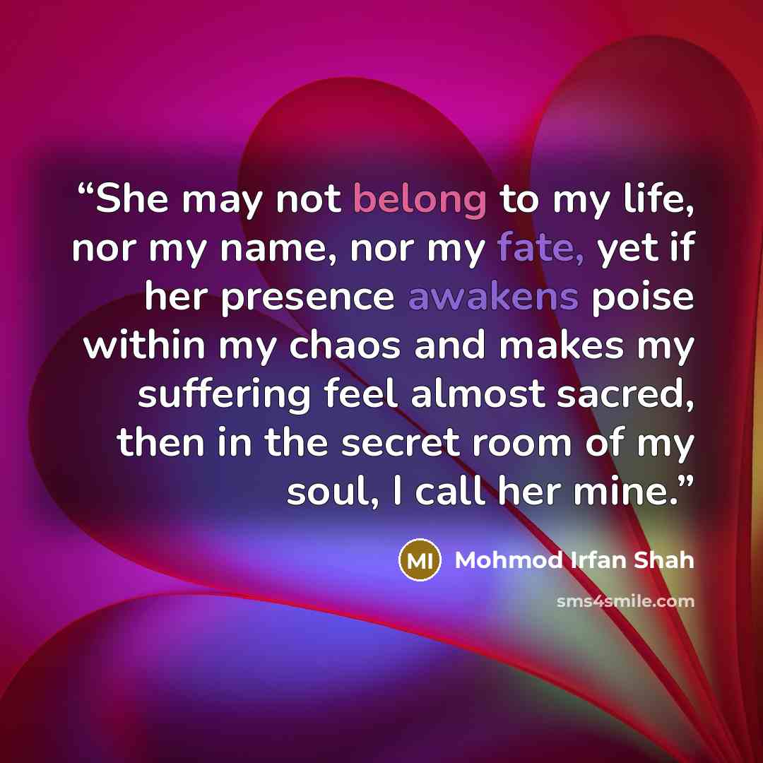 “She may not belong to my life, nor my name, nor my fate, yet if her presence awakens poise within my chaos and makes my suffering feel almost sacred, then in the secret room of my soul, I call her mine.” quote by Mohmod Irfan Shah