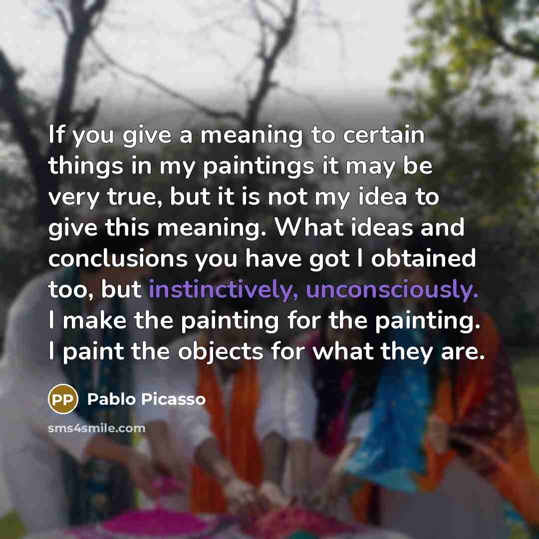 “If you give a meaning to certain things in my paintings it may be very true, but it is not my idea to give this meaning. What ideas and conclusions you have got I obtained too, but instinctively, unconsciously. I make the painting for the painting. I paint the objects for what they are.” quote by Pablo Picasso