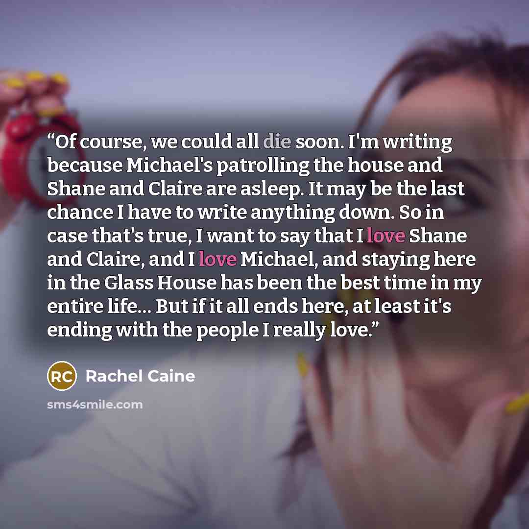 “Of course, we could all die soon. I'm writing because Michael's patrolling the house and Shane and Claire are asleep. It may be the last chance I have to write anything down. So in case that's true, I want to say that I love Shane and Claire, and I love Michael, and staying here in the Glass House…” quote by Rachel Caine