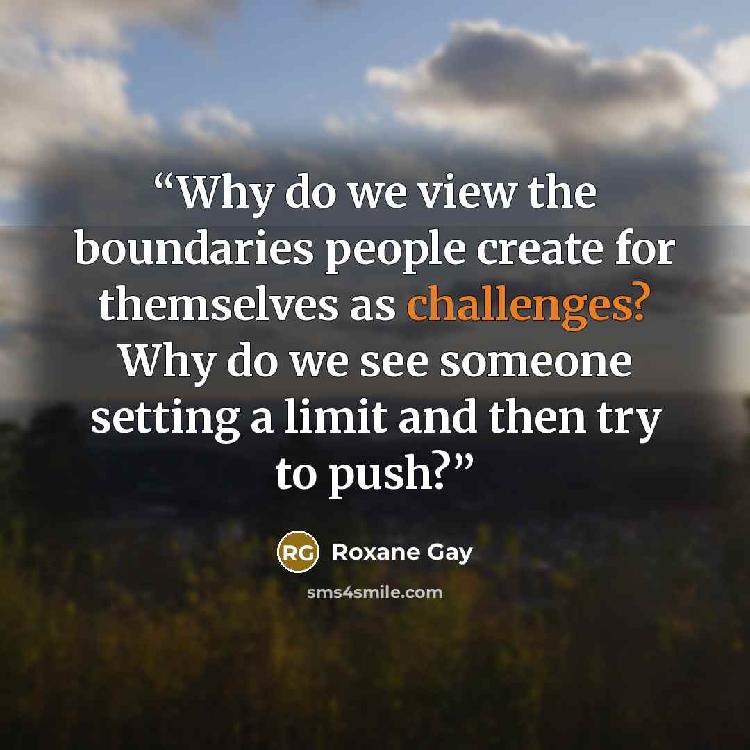 “Why do we view the boundaries people create for themselves as challenges? Why do we see someone setting a limit and then try to push?” quote by Roxane Gay