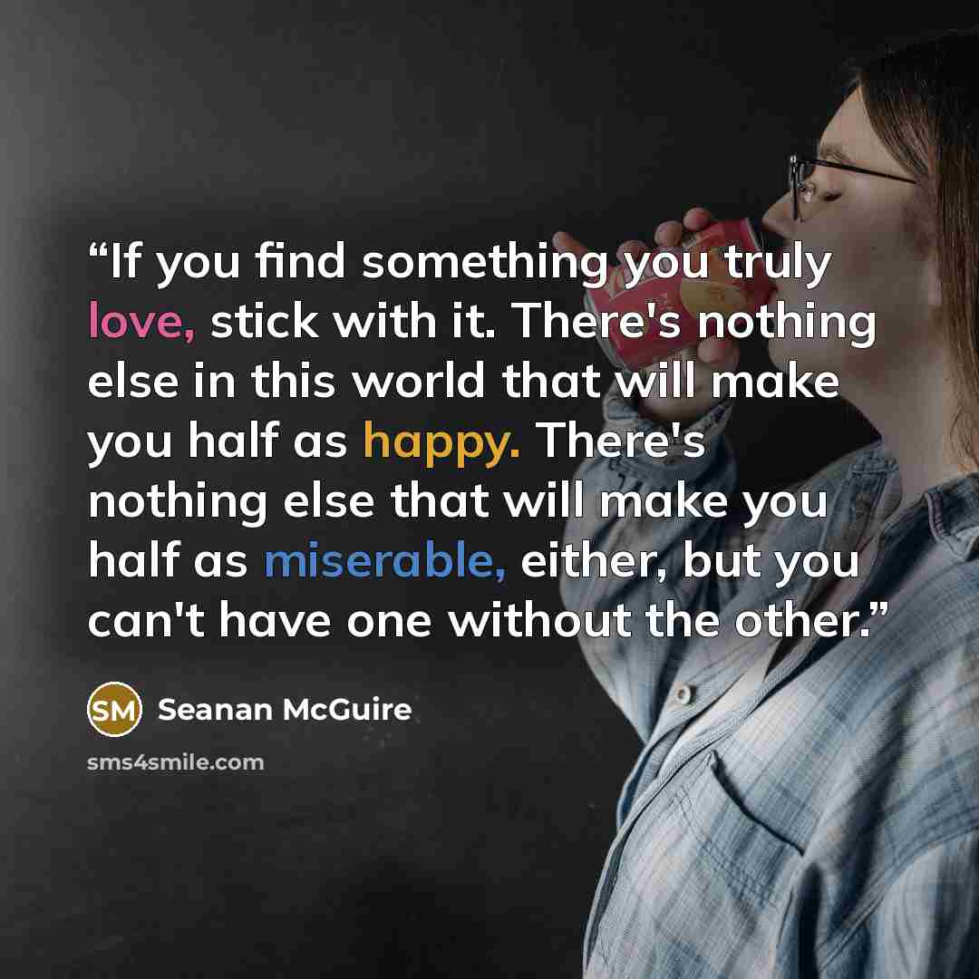 “If you find something you truly love, stick with it. There's nothing else in this world that will make you half as happy. There's nothing else that will make you half as miserable, either, but you can't have one without the other.” quote by Seanan McGuire