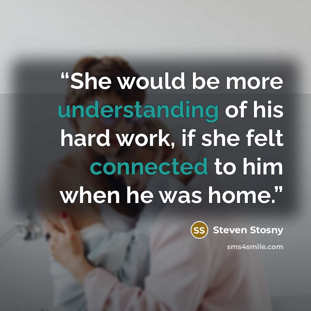 “She would be more understanding of his hard work, if she felt connected to him when he was home.” quote by Steven Stosny