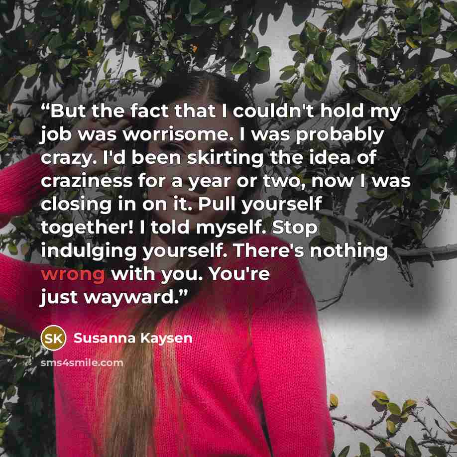 “But the fact that I couldn't hold my job was worrisome. I was probably crazy. I'd been skirting the idea of craziness for a year or two, now I was closing in on it. Pull yourself together! I told myself. Stop indulging yourself. There's nothing wrong with you. You're just wayward.” quote by Susanna Kaysen