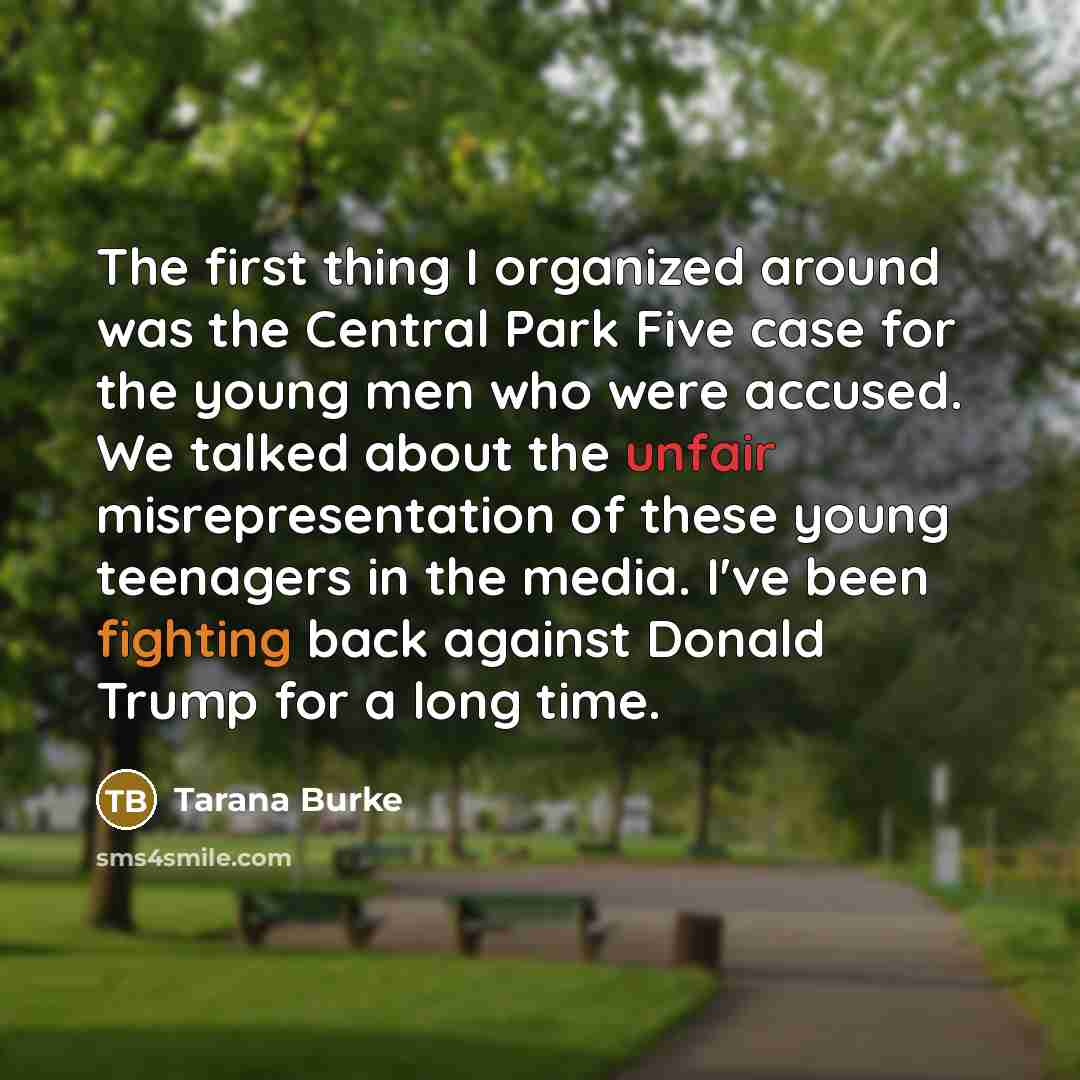 “The first thing I organized around was the Central Park Five case for the young men who were accused. We talked about the unfair misrepresentation of these young teenagers in the media. I've been fighting back against Donald Trump for a long time.” quote by Tarana Burke