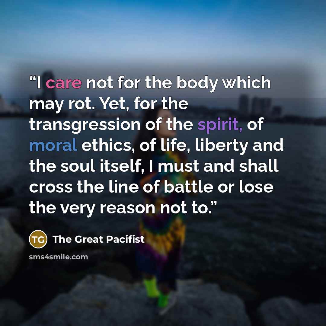 “I care not for the body which may rot. Yet, for the transgression of the spirit, of moral ethics, of life, liberty and the soul itself, I must and shall cross the line of battle or lose the very reason not to.” quote by The Great Pacifist