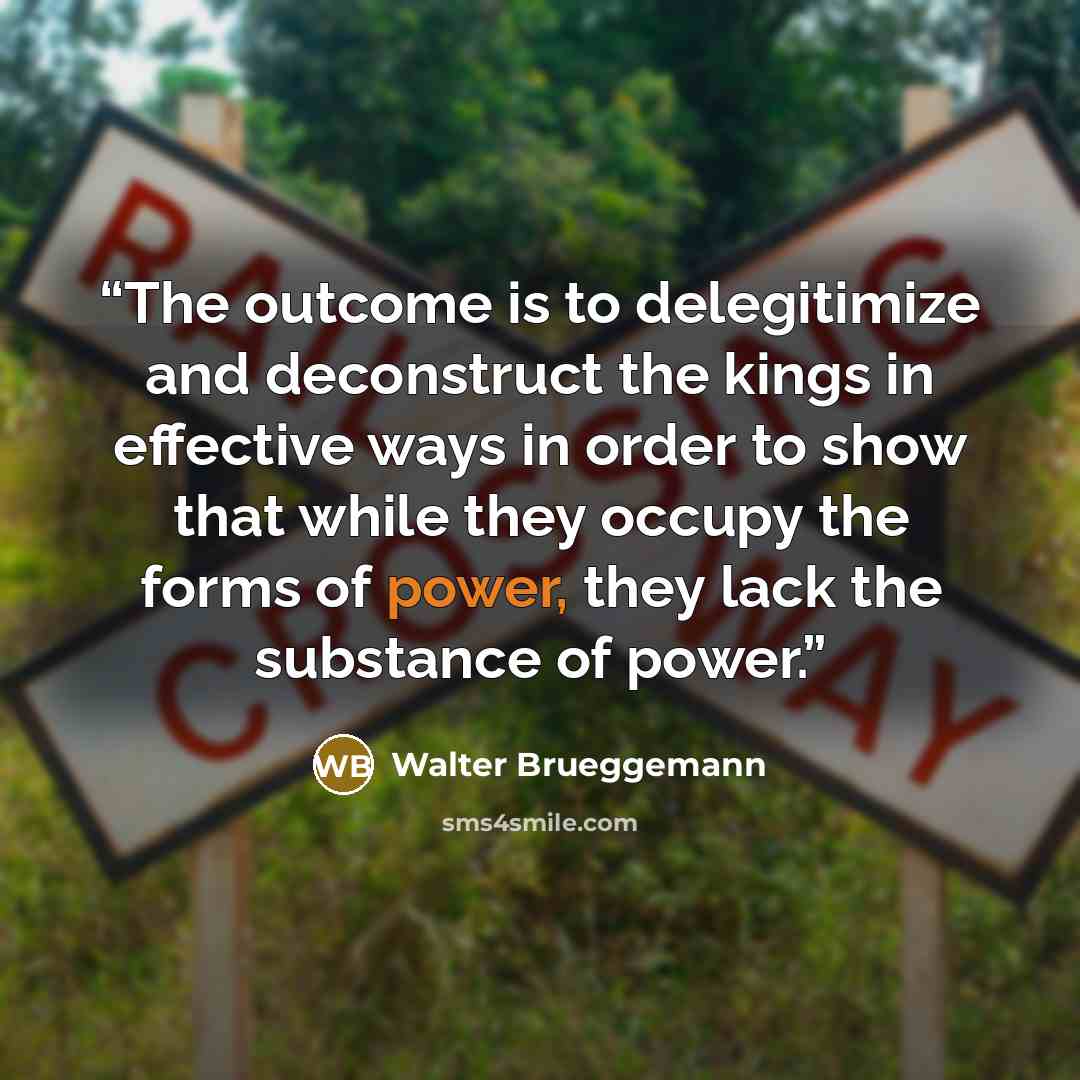 “The outcome is to delegitimize and deconstruct the kings in effective ways in order to show that while they occupy the forms of power, they lack the substance of power.” quote by Walter Brueggemann