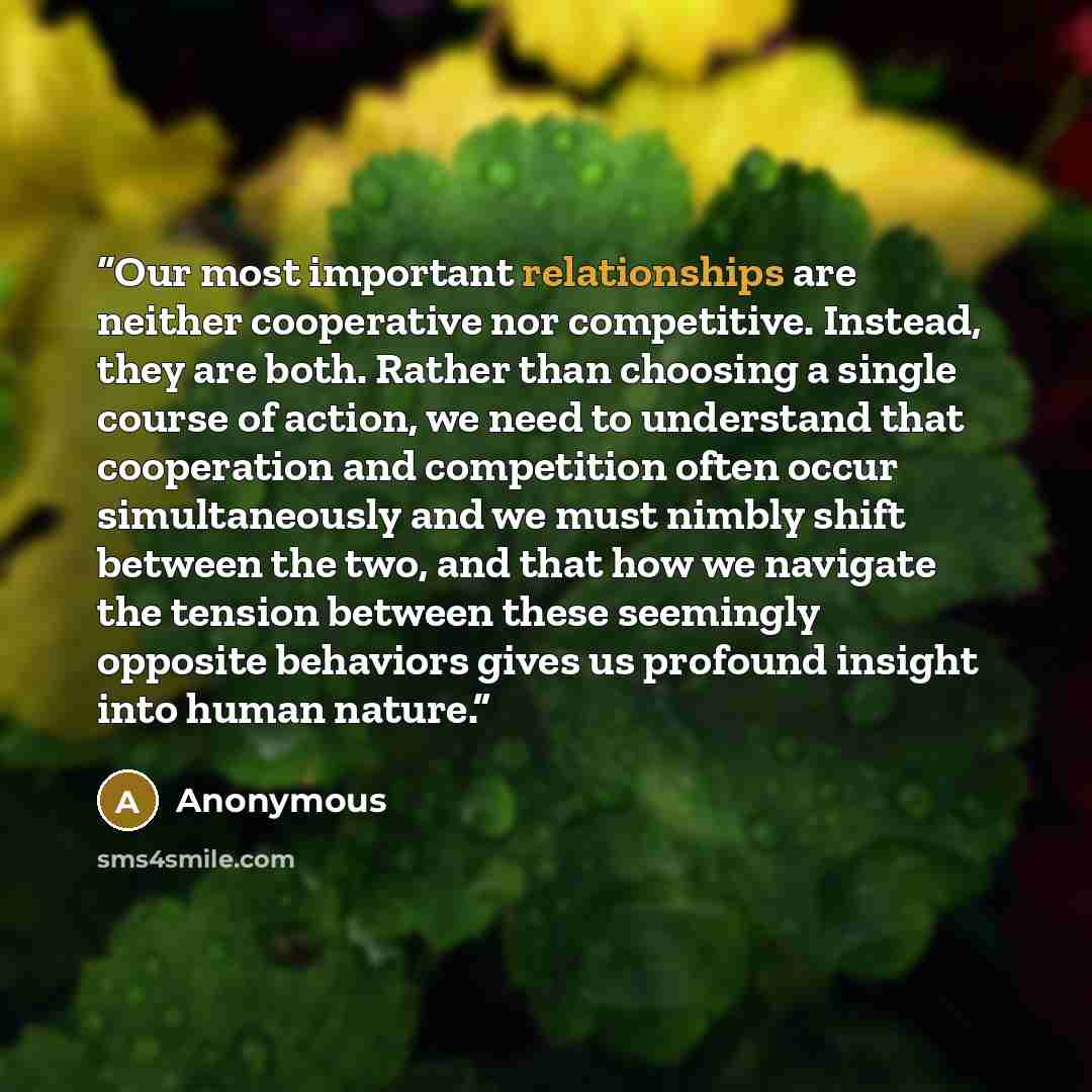 “Our most important relationships are neither cooperative nor competitive. Instead, they are both. Rather than choosing a single course of action, we need to understand that cooperation and competition often occur simultaneously and we must nimbly shift between the two, and that how we navigate the…” quote by Anonymous