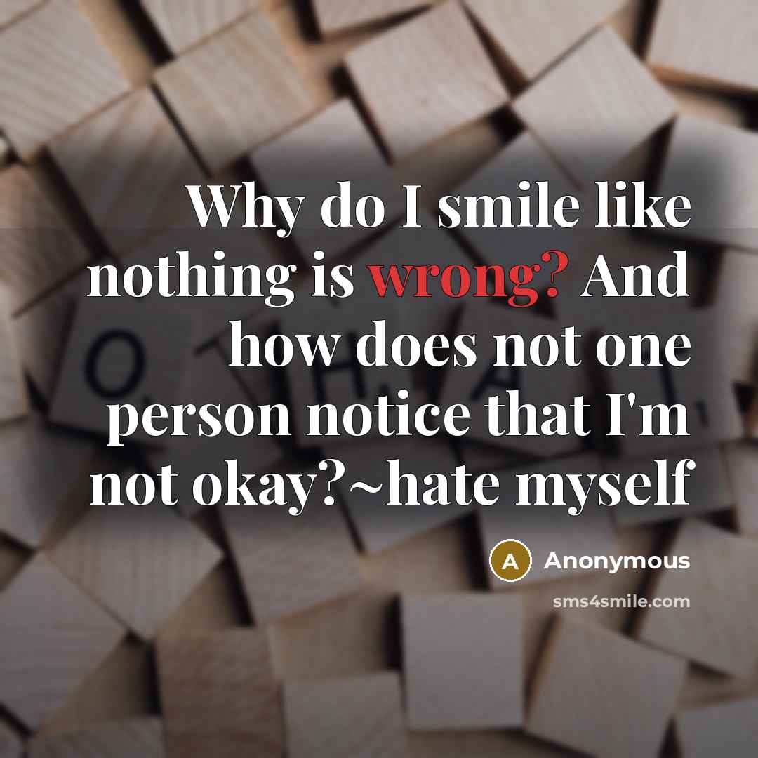 “Why do I smile like nothing is wrong? And how does not one person notice that I'm not okay?~hate myself” quote by Anonymous