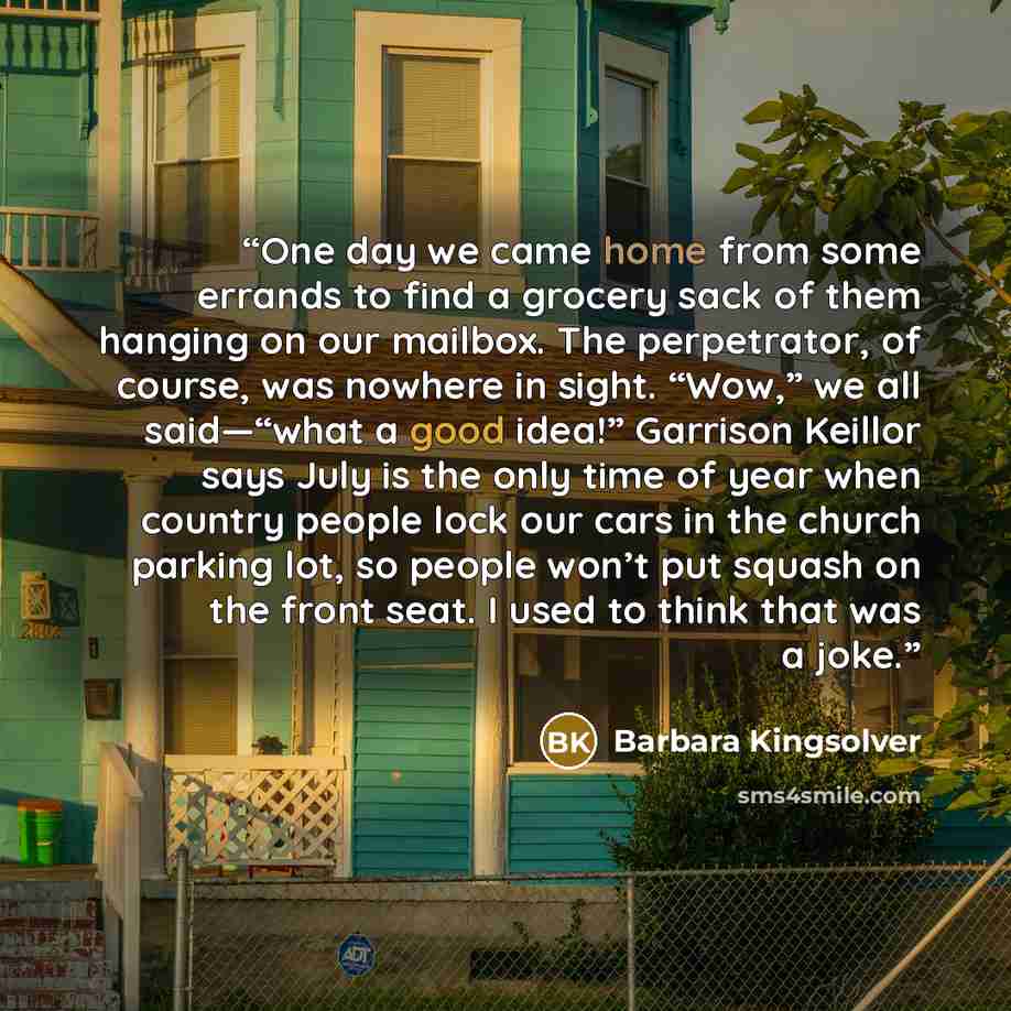 “One day we came home from some errands to find a grocery sack of them hanging on our mailbox. The perpetrator, of course, was nowhere in sight. “Wow,” we all said—“what a good idea!” Garrison Keillor says July is the only time of year when country people lock our cars in the church parking lot, so…” quote by Barbara Kingsolver