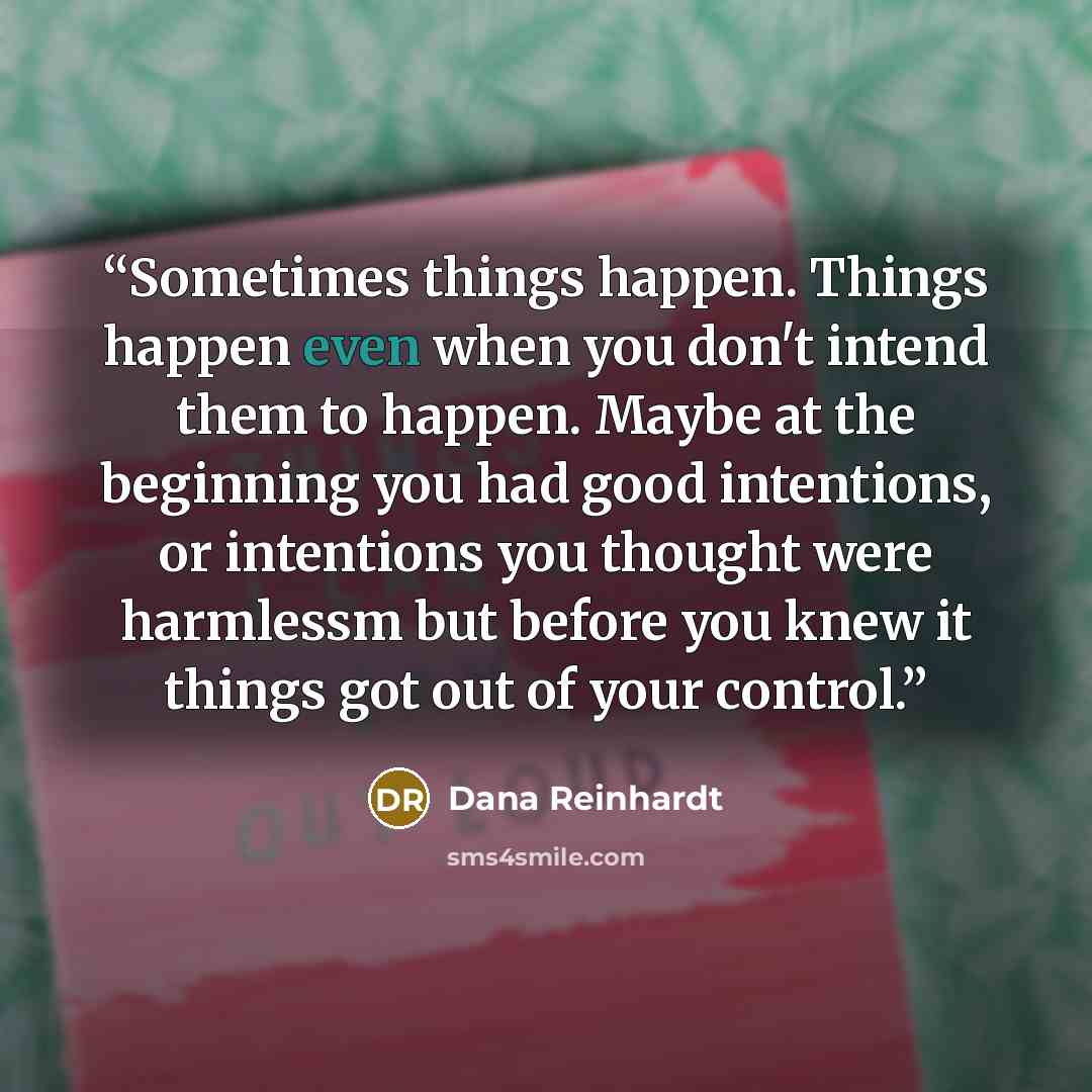 “Sometimes things happen. Things happen even when you don't intend them to happen. Maybe at the beginning you had good intentions, or intentions you thought were harmlessm but before you knew it things got out of your control.” quote by Dana Reinhardt