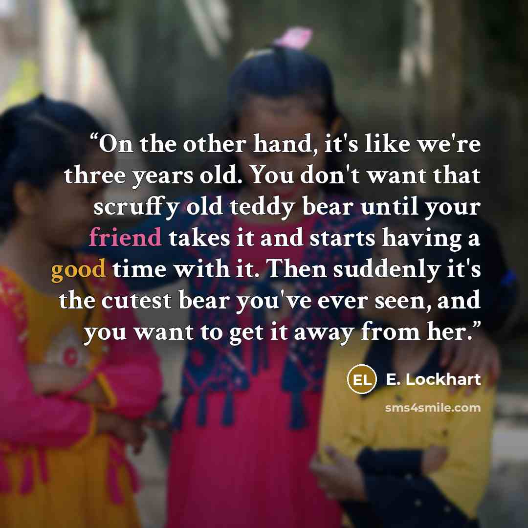 “On the other hand, it's like we're three years old. You don't want that scruffy old teddy bear until your friend takes it and starts having a good time with it. Then suddenly it's the cutest bear you've ever seen, and you want to get it away from her.” quote by E. Lockhart