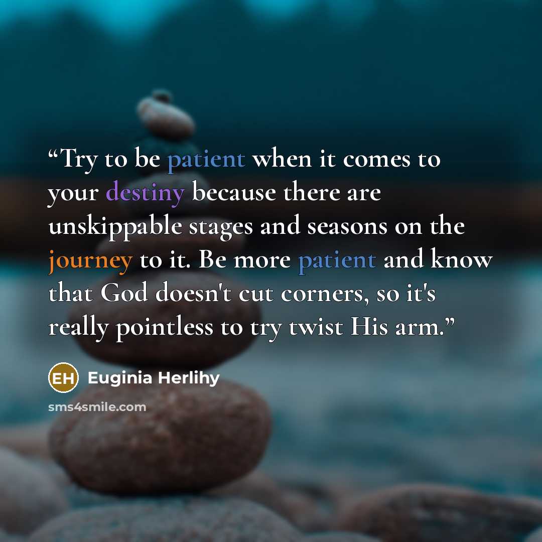 “Try to be patient when it comes to your destiny because there are unskippable stages and seasons on the journey to it. Be more patient and know that God doesn't cut corners, so it's really pointless to try twist His arm.” quote by Euginia Herlihy