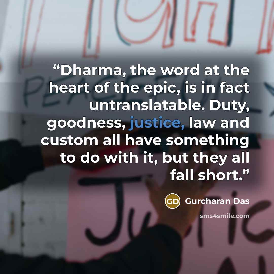 “Dharma, the word at the heart of the epic, is in fact untranslatable. Duty, goodness, justice, law and custom all have something to do with it, but they all fall short.” quote by Gurcharan Das