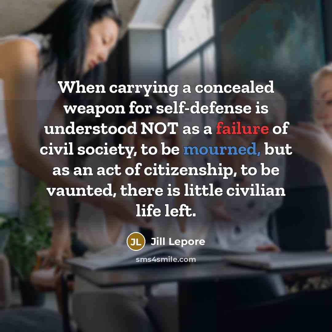“When carrying a concealed weapon for self-defense is understood NOT as a failure of civil society, to be mourned, but as an act of citizenship, to be vaunted, there is little civilian life left.” quote by Jill Lepore