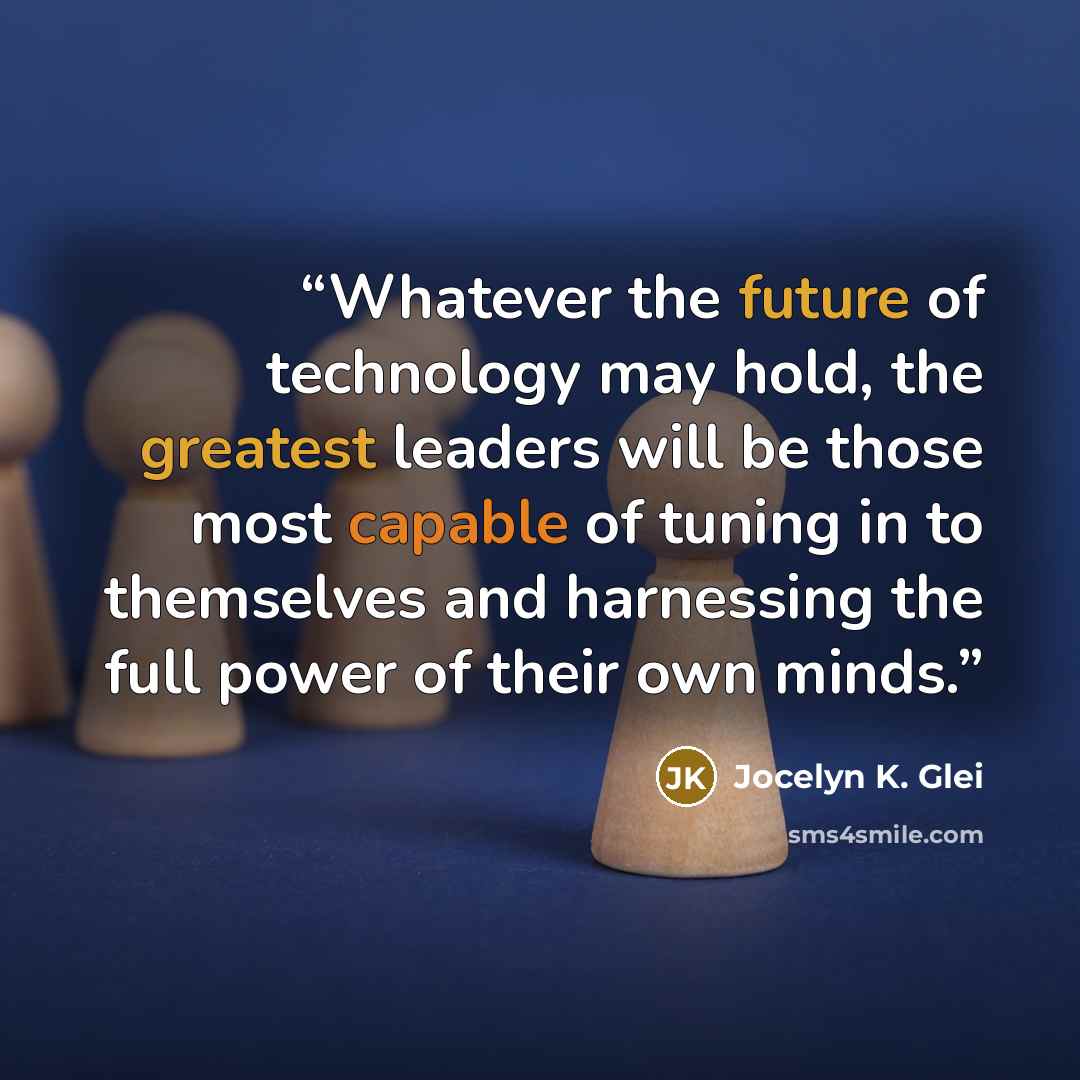 “Whatever the future of technology may hold, the greatest leaders will be those most capable of tuning in to themselves and harnessing the full power of their own minds.” quote by Jocelyn K. Glei