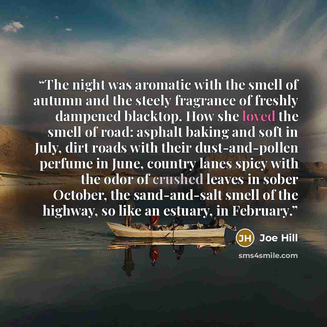 “The night was aromatic with the smell of autumn and the steely fragrance of freshly dampened blacktop. How she loved the smell of road: asphalt baking and soft in July, dirt roads with their dust-and-pollen perfume in June, country lanes spicy with the odor of crushed leaves in sober October, the…” quote by Joe Hill