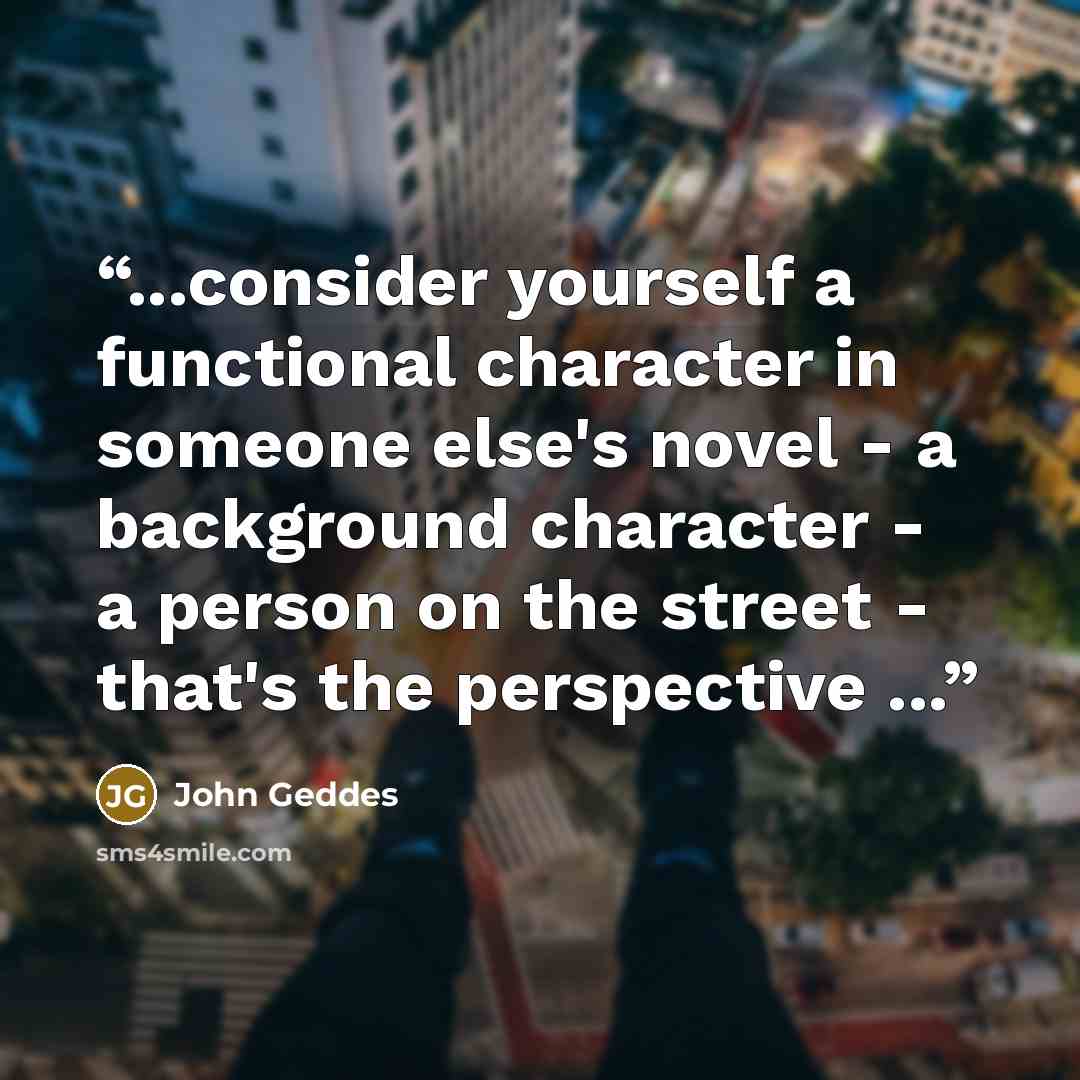 “...consider yourself a functional character in someone else's novel - a background character - a person on the street - that's the perspective ...” quote by John Geddes