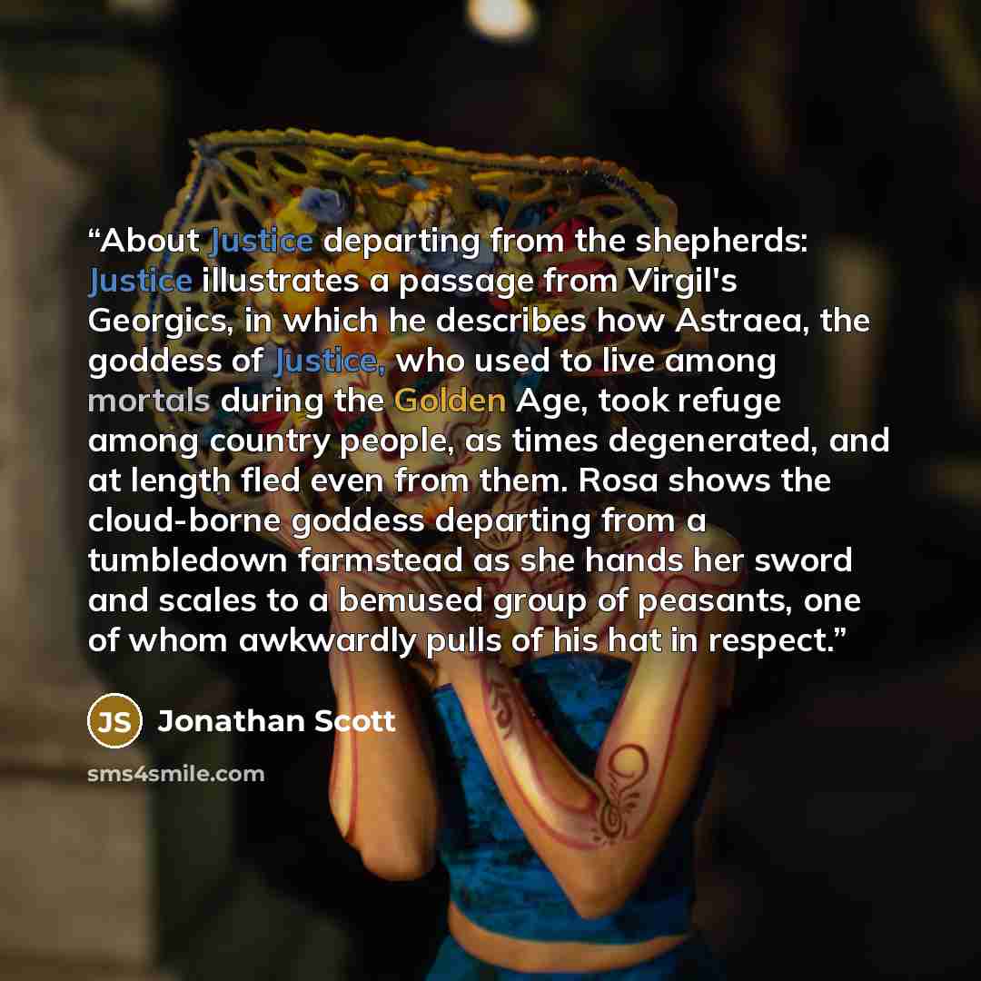 “About Justice departing from the shepherds: Justice illustrates a passage from Virgil's Georgics, in which he describes how Astraea, the goddess of Justice, who used to live among mortals during the Golden Age, took refuge among country people, as times degenerated, and at length fled even from…” quote by Jonathan Scott