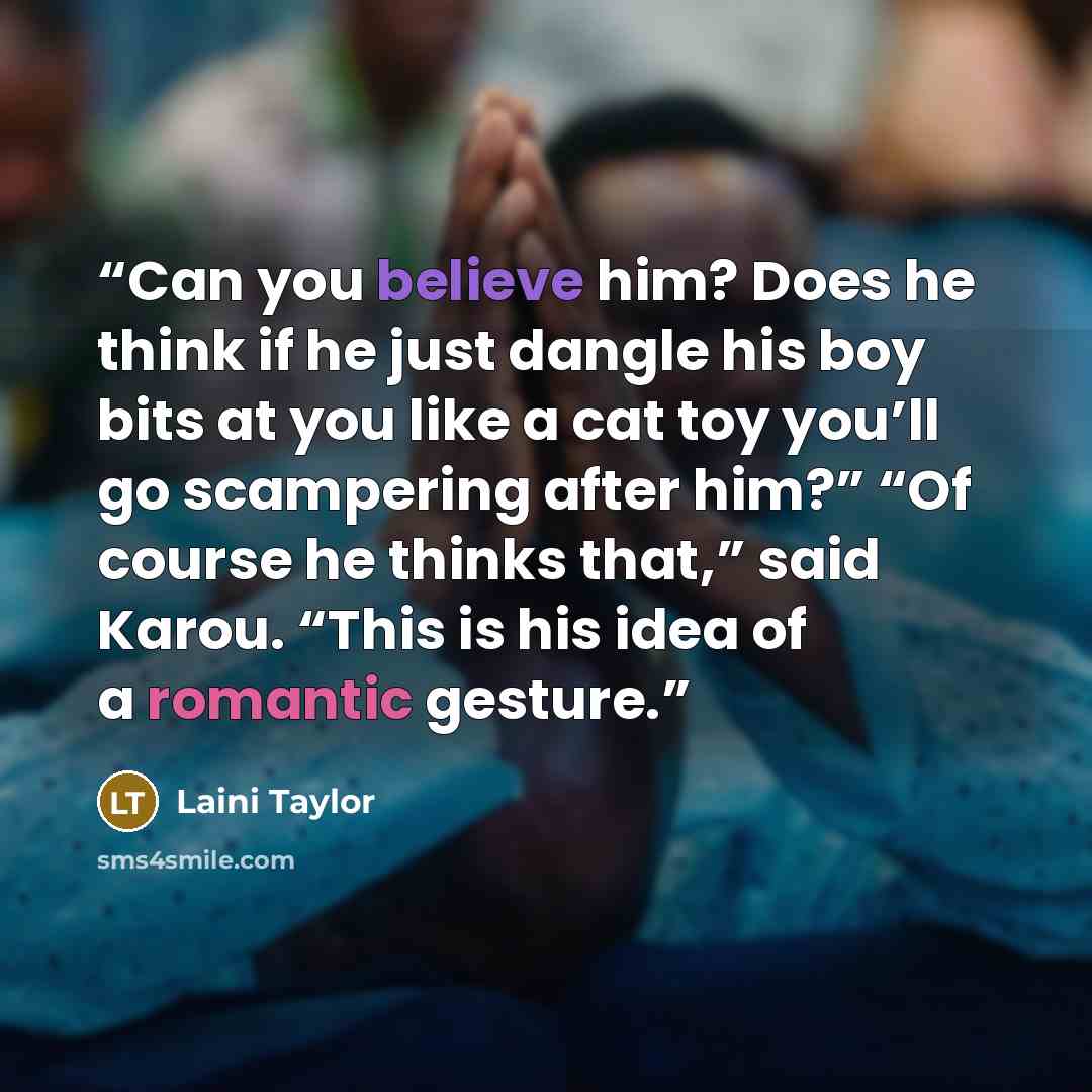 “Can you believe him? Does he think if he just dangle his boy bits at you like a cat toy you’ll go scampering after him?” “Of course he thinks that,” said Karou. “This is his idea of a romantic gesture.” quote by Laini Taylor