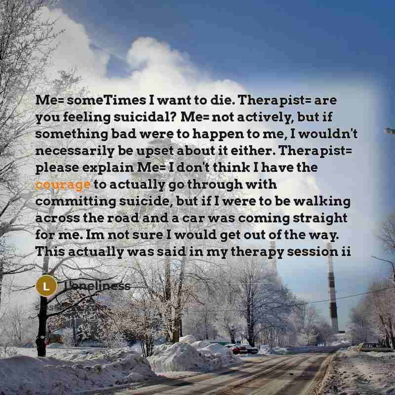 “Me= someTimes I want to die. Therapist= are you feeling suicidal? Me= not actively, but if something bad were to happen to me, I wouldn't necessarily be upset about it either. Therapist= please explain Me= I don't think I have the courage to actually go through with committing suicide, but if I…” quote by Loneliness