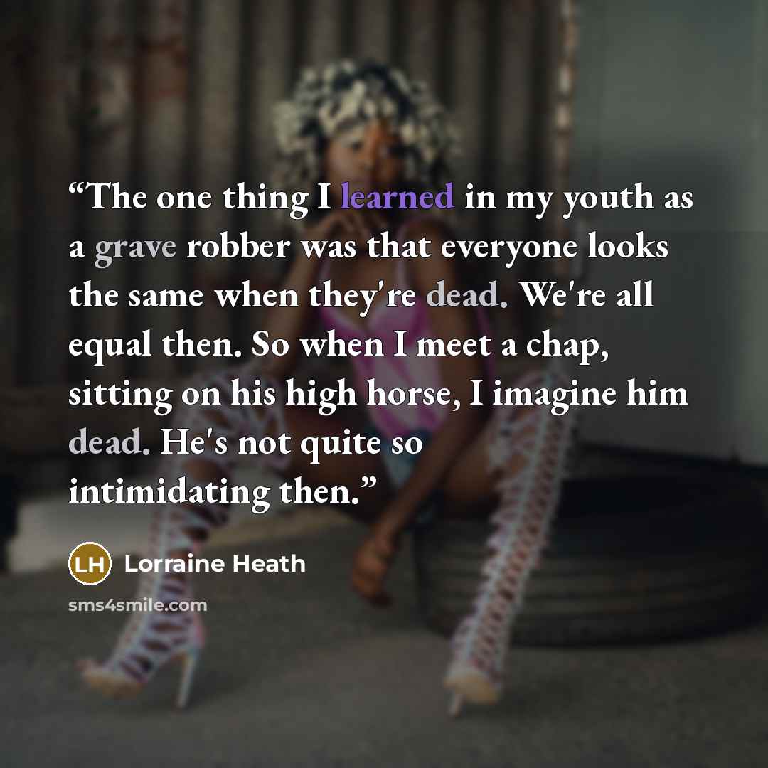 “The one thing I learned in my youth as a grave robber was that everyone looks the same when they're dead. We're all equal then. So when I meet a chap, sitting on his high horse, I imagine him dead. He's not quite so intimidating then.” quote by Lorraine Heath