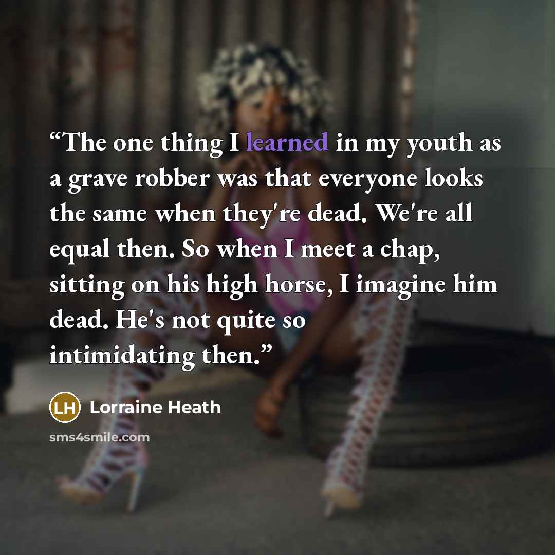 “The one thing I learned in my youth as a grave robber was that everyone looks the same when they're dead. We're all equal then. So when I meet a chap, sitting on his high horse, I imagine him dead. He's not quite so intimidating then.” quote by Lorraine Heath