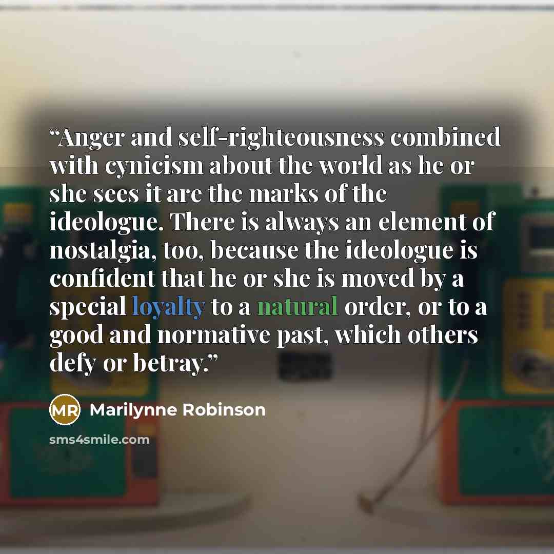 “Anger and self-righteousness combined with cynicism about the world as he or she sees it are the marks of the ideologue. There is always an element of nostalgia, too, because the ideologue is confident that he or she is moved by a special loyalty to a natural order, or to a good and normative…” quote by Marilynne Robinson